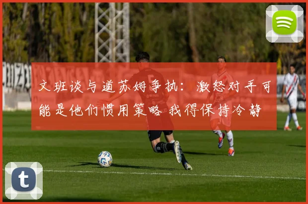 文班谈与道苏姆争执：激怒对手可能是他们惯用策略 我得保持冷静