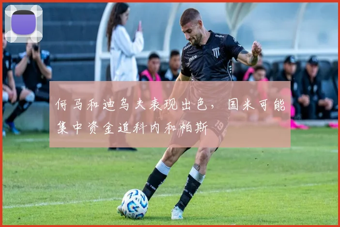 何马和迪乌夫表现出色，国米可能集中资金追科内和帕斯