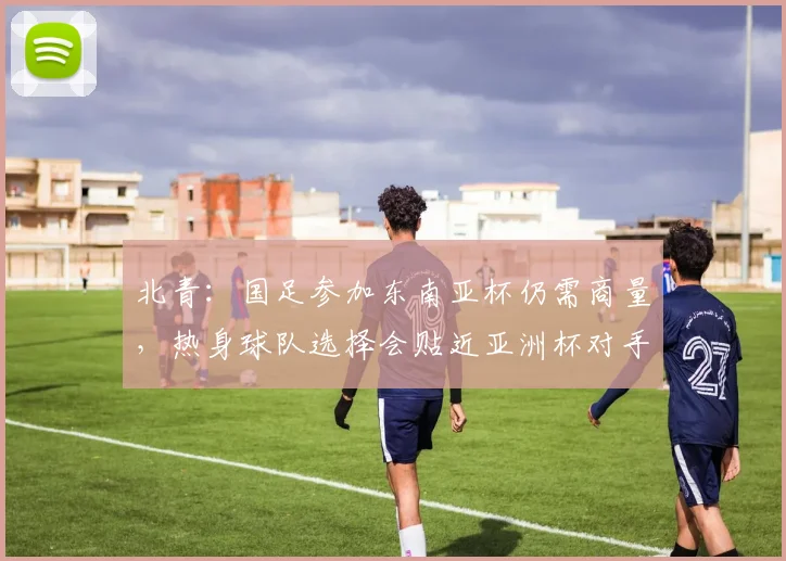 北青：国足参加东南亚杯仍需商量，热身球队选择会贴近亚洲杯对手