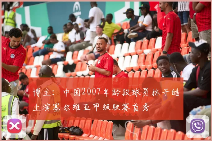 博主：中国2007年龄段球员林子皓上演塞尔维亚甲级联赛首秀