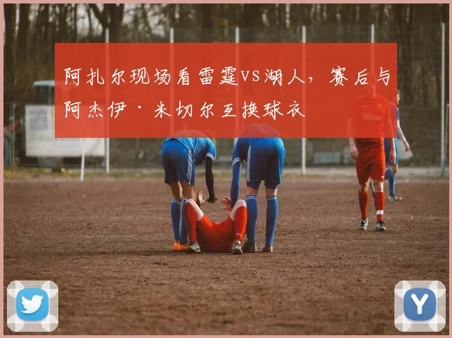 阿扎尔现场看雷霆vs湖人，赛后与阿杰伊·米切尔互换球衣